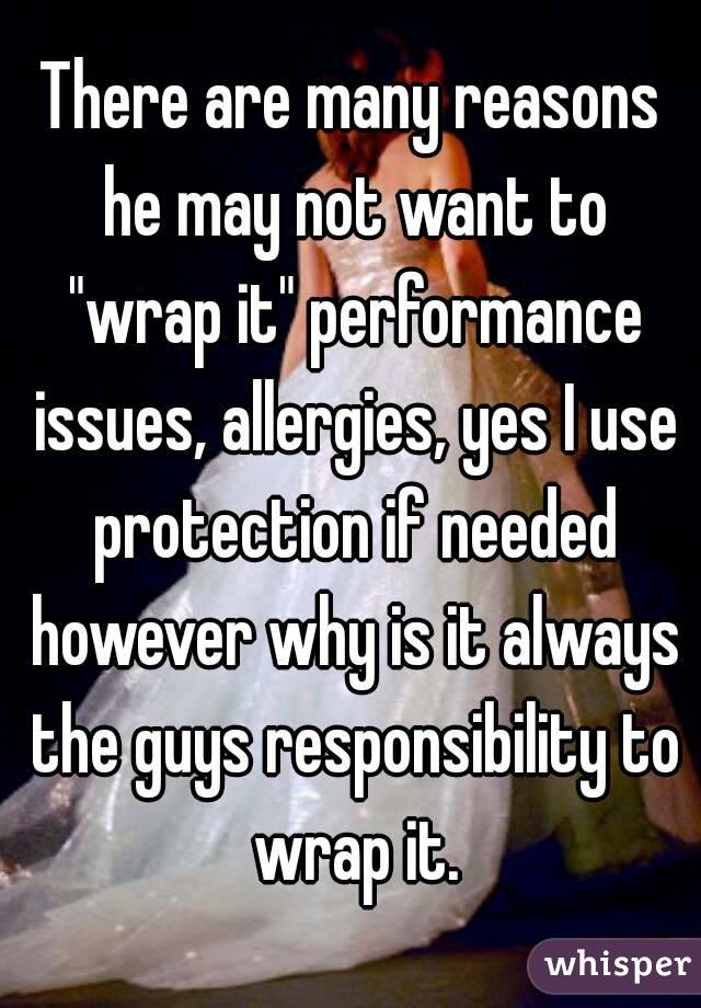 There are many reasons he may not want to "wrap it" performance issues, allergies, yes I use protection if needed however why is it always the guys responsibility to wrap it.