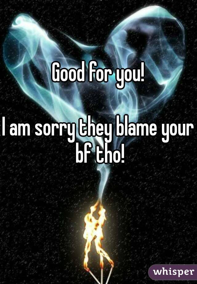 Good for you!

I am sorry they blame your bf tho!