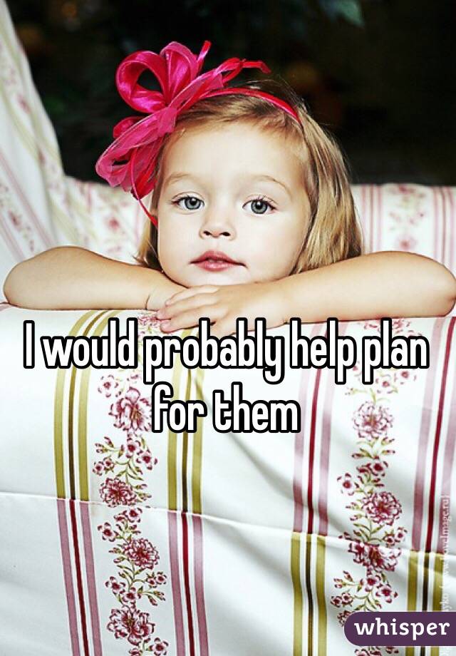 I would probably help plan for them