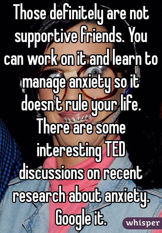 Those definitely are not supportive friends. You can work on it and learn to manage anxiety so it doesn't rule your life. There are some interesting TED discussions on recent research about anxiety. Google it. 