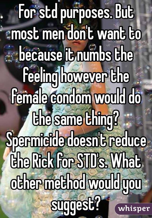 For std purposes. But most men don't want to because it numbs the feeling however the female condom would do the same thing? Spermicide doesn't reduce the Rick for STD's. What other method would you suggest?