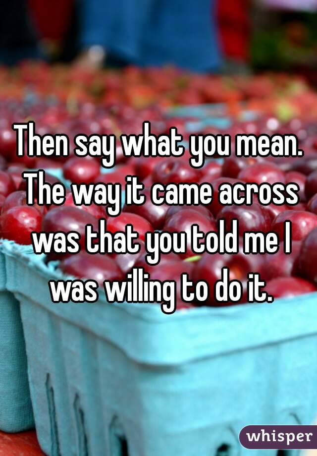 Then say what you mean. The way it came across was that you told me I was willing to do it.