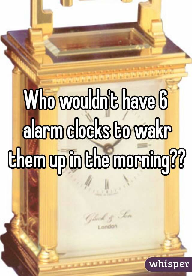 Who wouldn't have 6 alarm clocks to wakr them up in the morning??