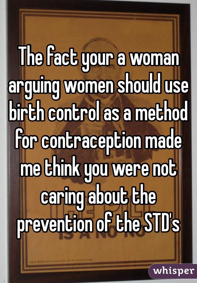 The fact your a woman arguing women should use birth control as a method for contraception made me think you were not caring about the prevention of the STD's 