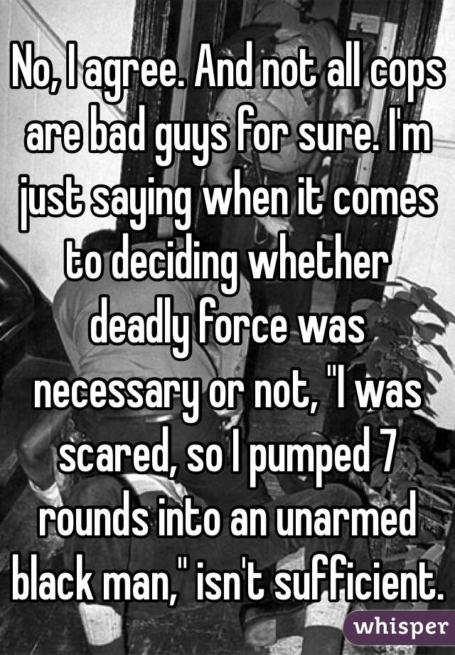 No, I agree. And not all cops are bad guys for sure. I'm just saying when it comes to deciding whether deadly force was necessary or not, "I was scared, so I pumped 7 rounds into an unarmed black man," isn't sufficient.