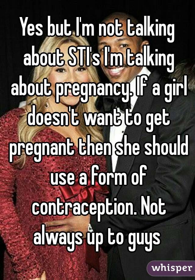 Yes but I'm not talking about STI's I'm talking about pregnancy. If a girl doesn't want to get pregnant then she should use a form of contraception. Not always up to guys 