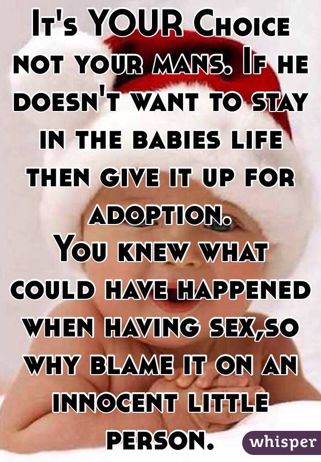 It's YOUR Choice not your mans. If he doesn't want to stay in the babies life then give it up for adoption. 
You knew what could have happened when having sex,so why blame it on an innocent little person. 