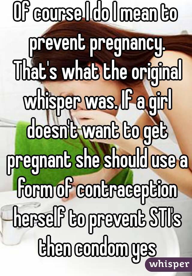 Of course I do I mean to prevent pregnancy. That's what the original whisper was. If a girl doesn't want to get pregnant she should use a form of contraception herself to prevent STI's then condom yes