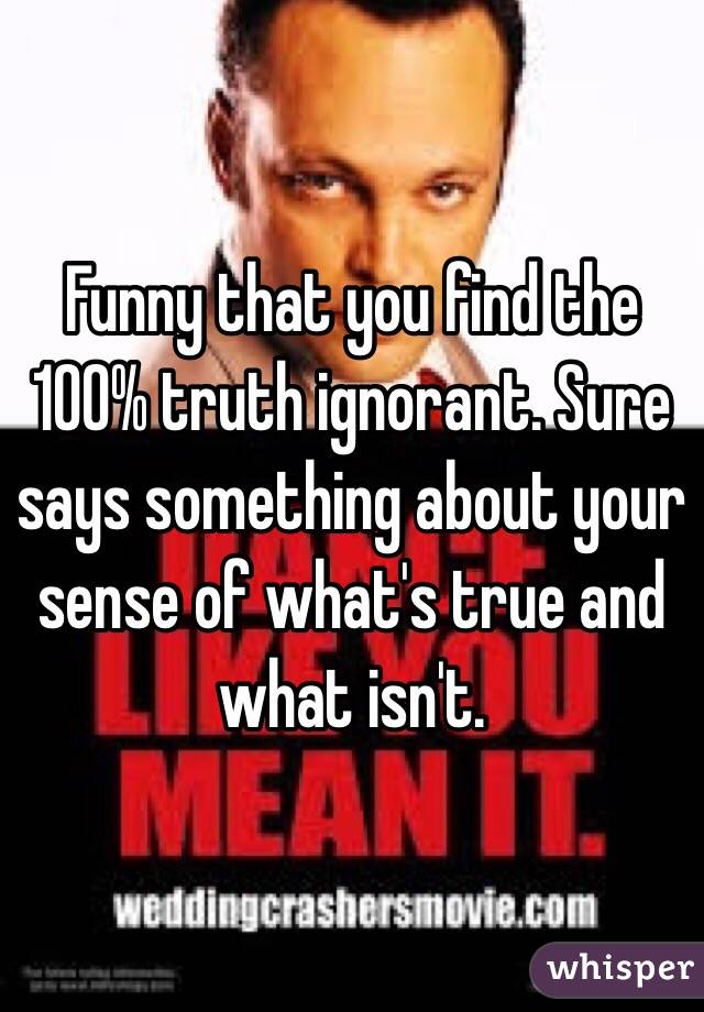 Funny that you find the 100% truth ignorant. Sure says something about your sense of what's true and what isn't. 