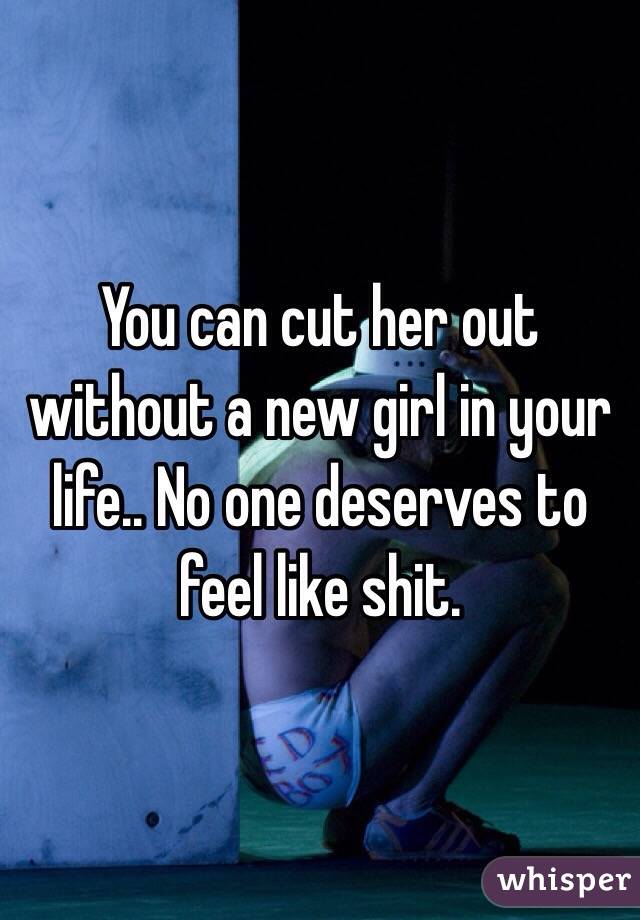 You can cut her out without a new girl in your life.. No one deserves to feel like shit.