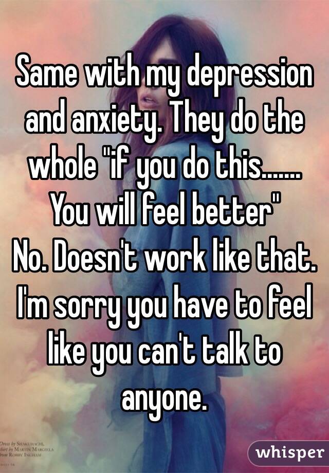 Same with my depression and anxiety. They do the whole "if you do this....... You will feel better" 
No. Doesn't work like that.
I'm sorry you have to feel like you can't talk to anyone.