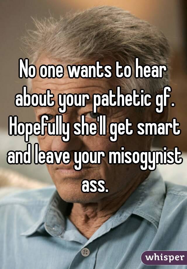 No one wants to hear about your pathetic gf. Hopefully she'll get smart and leave your misogynist ass.