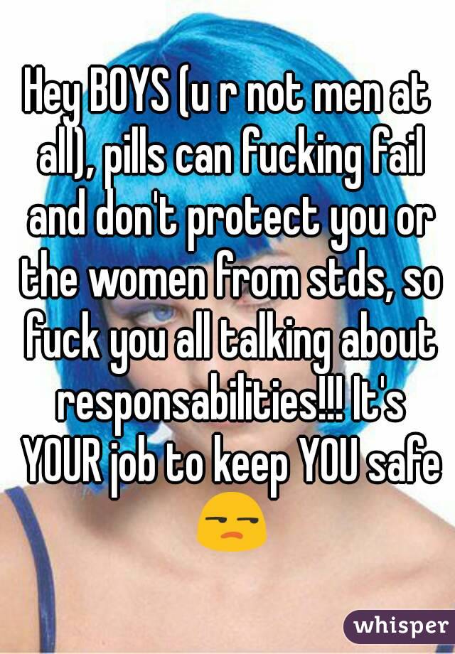 Hey BOYS (u r not men at all), pills can fucking fail and don't protect you or the women from stds, so fuck you all talking about responsabilities!!! It's YOUR job to keep YOU safe 😒