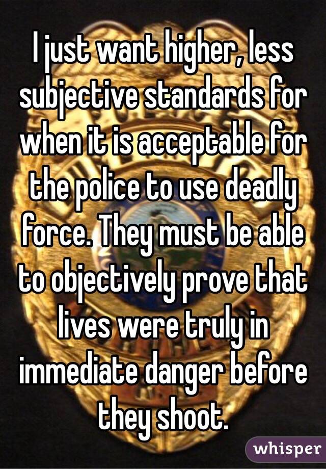 I just want higher, less subjective standards for when it is acceptable for the police to use deadly force. They must be able to objectively prove that lives were truly in immediate danger before they shoot.