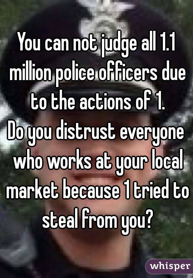 You can not judge all 1.1 million police officers due to the actions of 1.
Do you distrust everyone who works at your local market because 1 tried to steal from you?