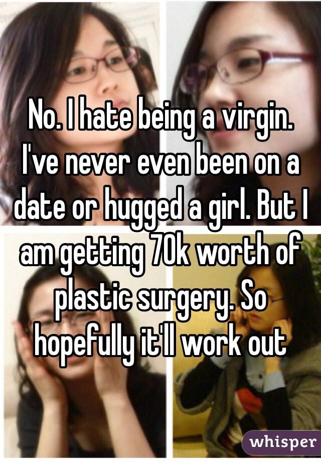 No. I hate being a virgin. I've never even been on a date or hugged a girl. But I am getting 70k worth of plastic surgery. So hopefully it'll work out 