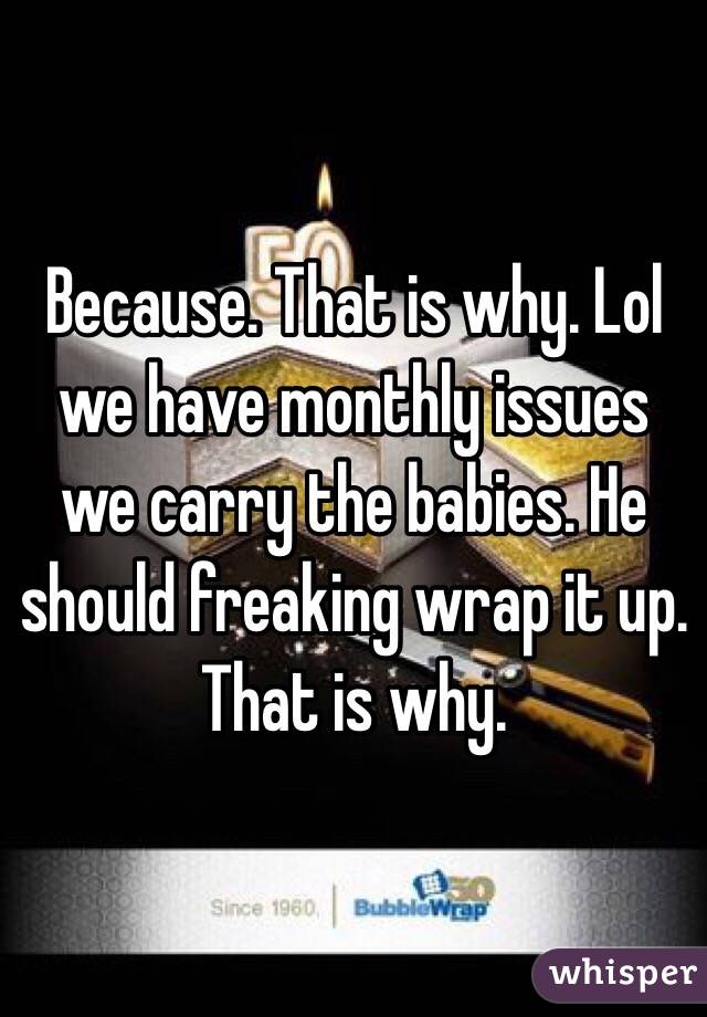 Because. That is why. Lol we have monthly issues we carry the babies. He should freaking wrap it up. That is why. 