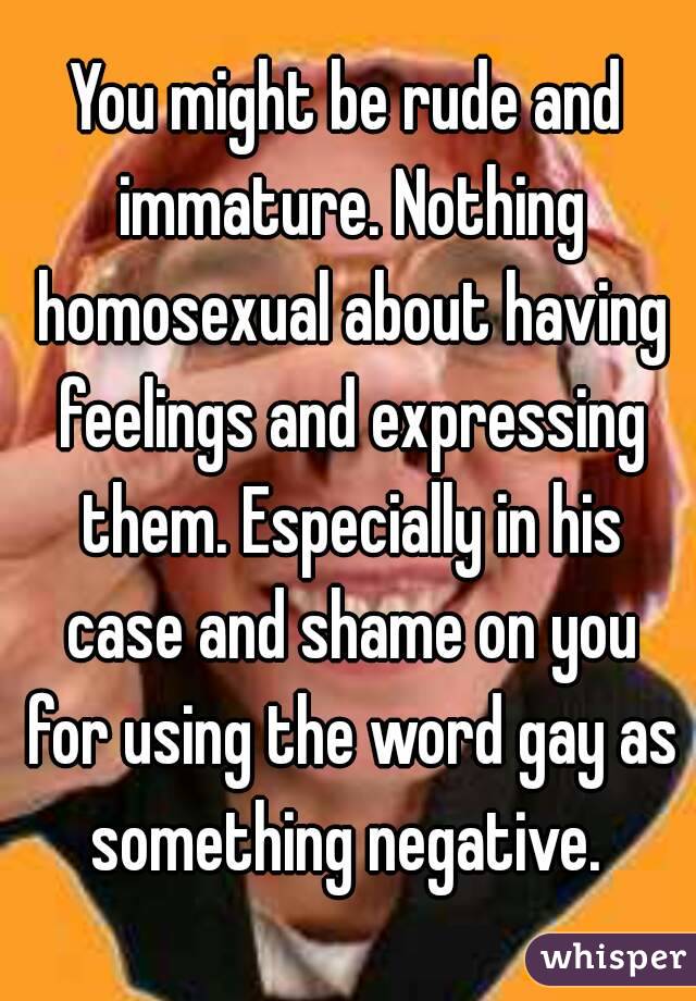 You might be rude and immature. Nothing homosexual about having feelings and expressing them. Especially in his case and shame on you for using the word gay as something negative. 