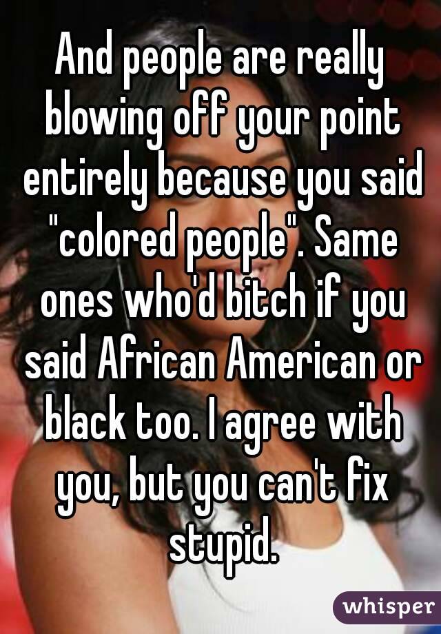 And people are really blowing off your point entirely because you said "colored people". Same ones who'd bitch if you said African American or black too. I agree with you, but you can't fix stupid.