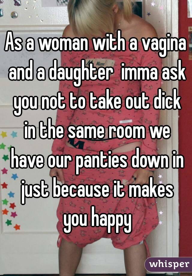 As a woman with a vagina and a daughter  imma ask you not to take out dick in the same room we have our panties down in just because it makes you happy