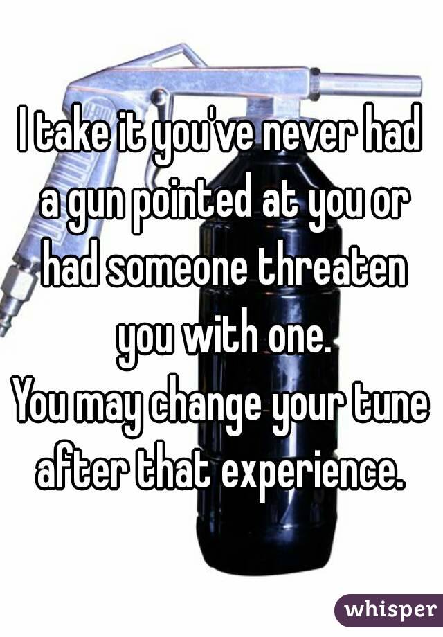 I take it you've never had a gun pointed at you or had someone threaten you with one.
You may change your tune after that experience. 