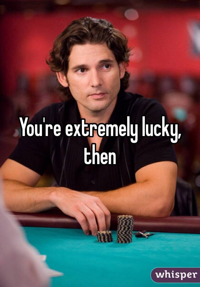 You're extremely lucky, then