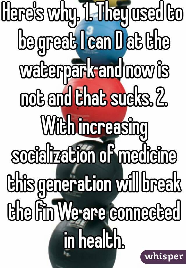 Here's why. 1. They used to be great I can D at the waterpark and now is not and that sucks. 2. With increasing socialization of medicine this generation will break the fin We are connected in health.