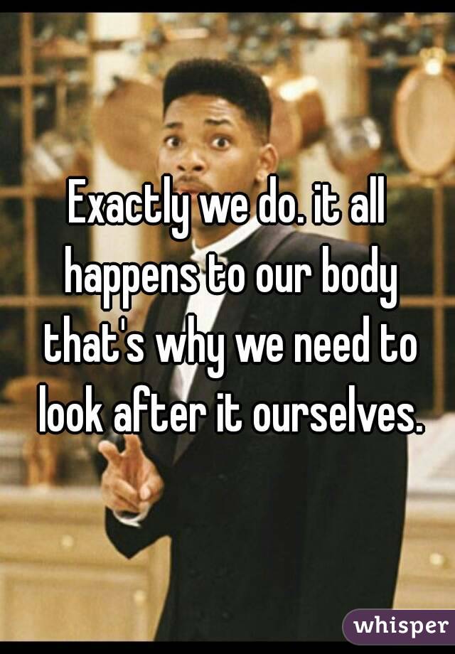 Exactly we do. it all happens to our body that's why we need to look after it ourselves.