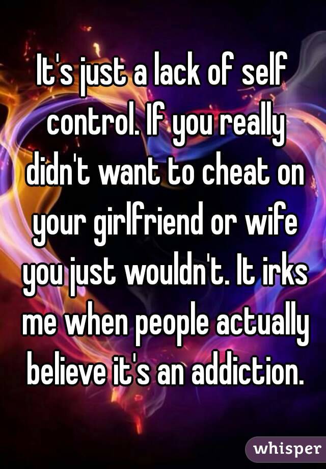 It's just a lack of self control. If you really didn't want to cheat on your girlfriend or wife you just wouldn't. It irks me when people actually believe it's an addiction.
