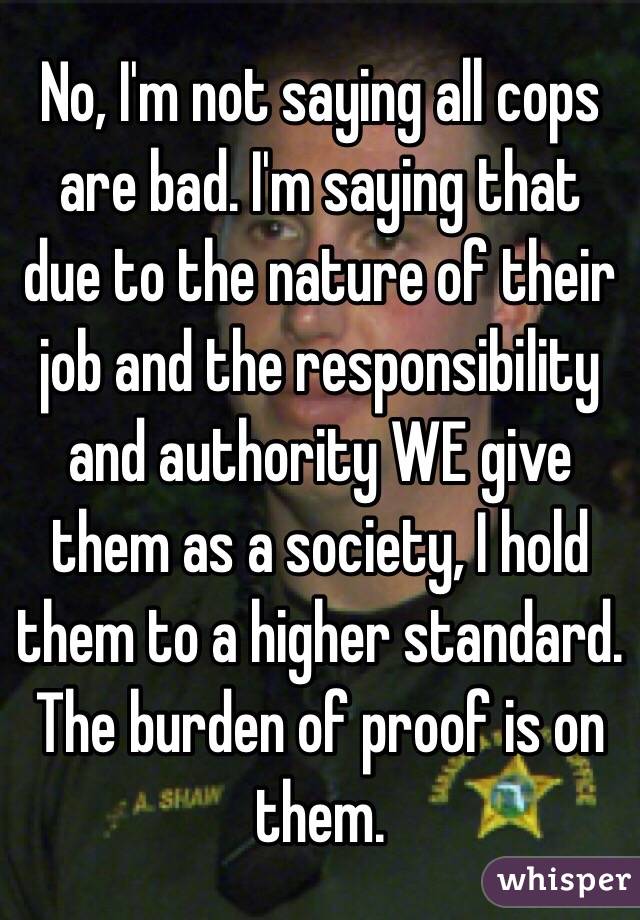 No, I'm not saying all cops are bad. I'm saying that due to the nature of their job and the responsibility and authority WE give them as a society, I hold them to a higher standard. The burden of proof is on them. 