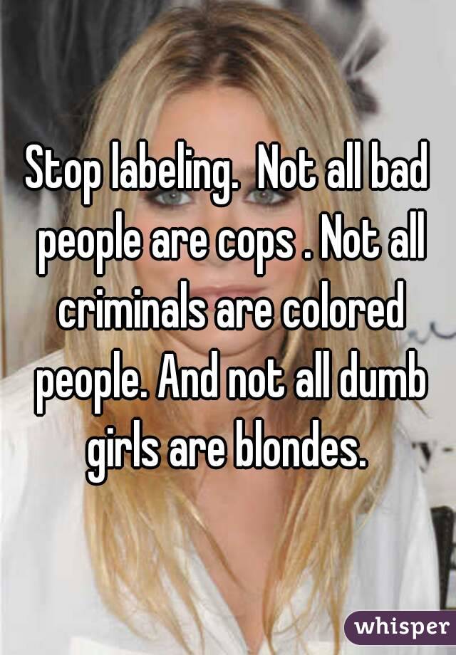 Stop labeling.  Not all bad people are cops . Not all criminals are colored people. And not all dumb girls are blondes. 