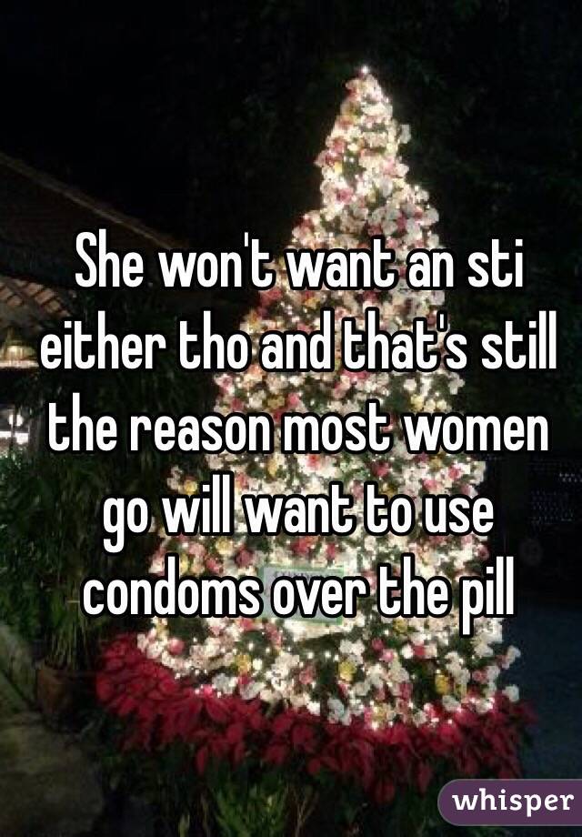 She won't want an sti either tho and that's still the reason most women go will want to use condoms over the pill