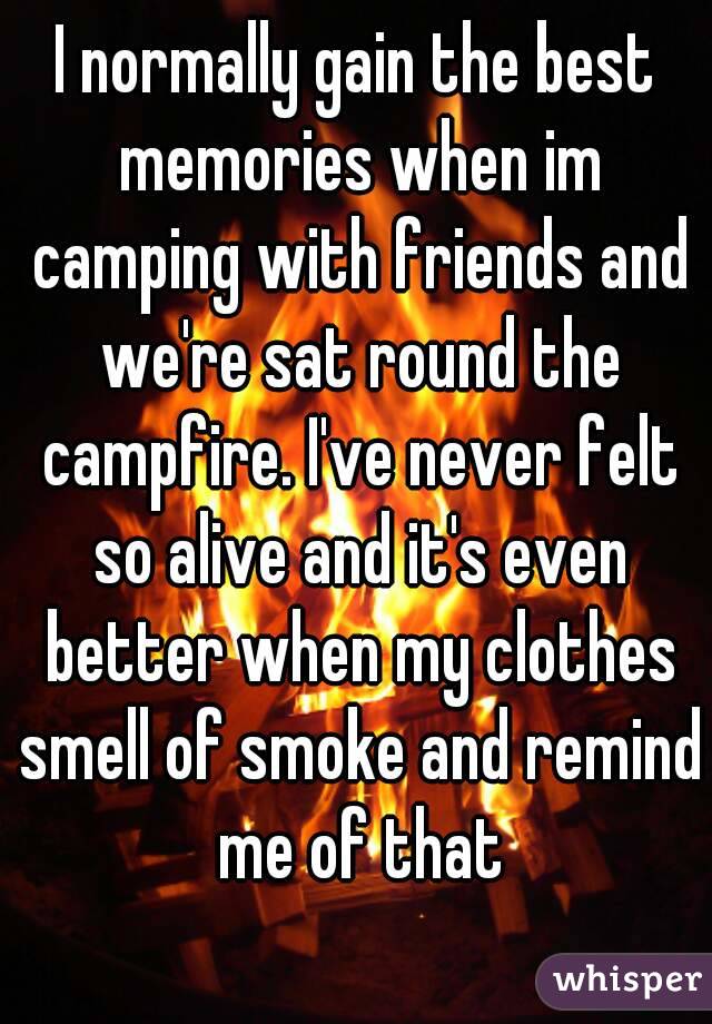 I normally gain the best memories when im camping with friends and we're sat round the campfire. I've never felt so alive and it's even better when my clothes smell of smoke and remind me of that