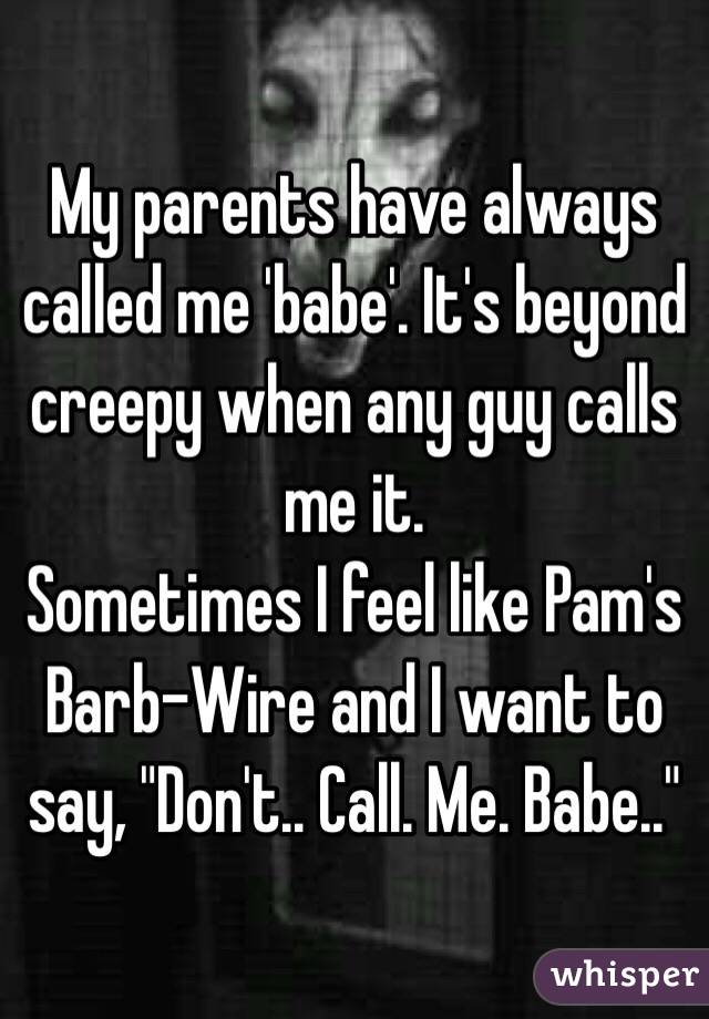 My parents have always called me 'babe'. It's beyond creepy when any guy calls me it. 
Sometimes I feel like Pam's Barb-Wire and I want to say, "Don't.. Call. Me. Babe.."