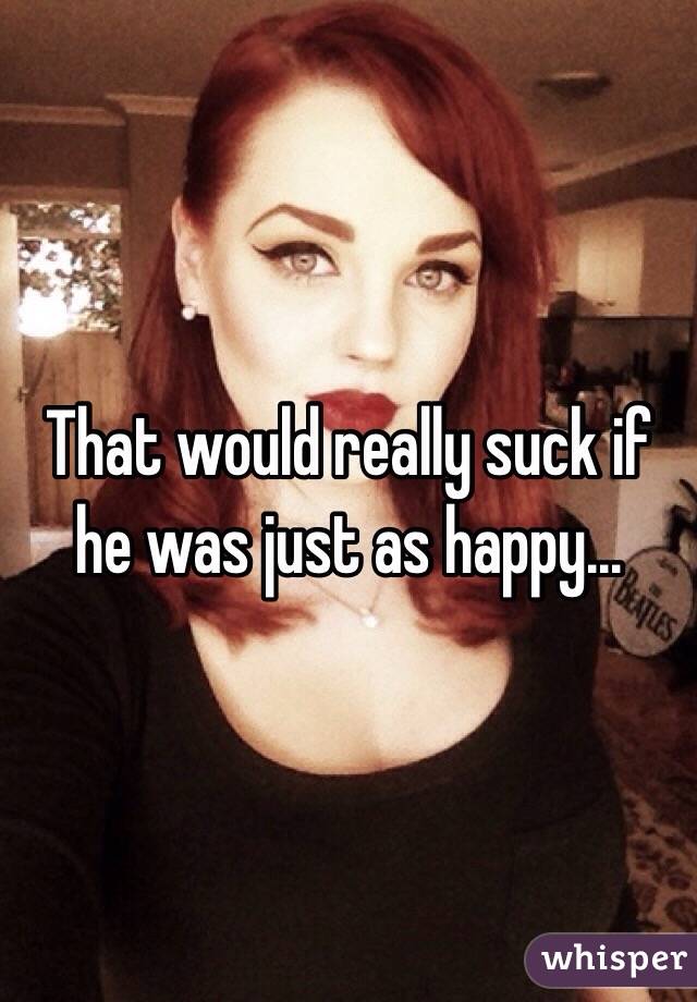 That would really suck if he was just as happy...