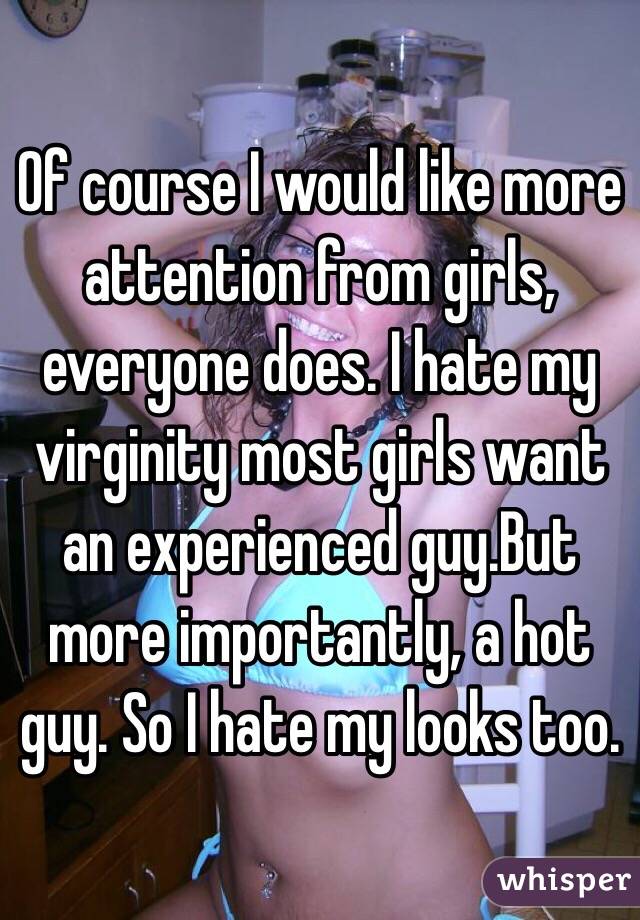 Of course I would like more attention from girls, everyone does. I hate my virginity most girls want an experienced guy.But more importantly, a hot guy. So I hate my looks too. 