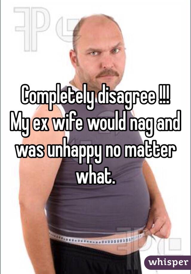 Completely disagree !!!
My ex wife would nag and was unhappy no matter what. 