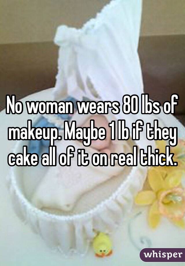 No woman wears 80 lbs of makeup. Maybe 1 lb if they cake all of it on real thick. 