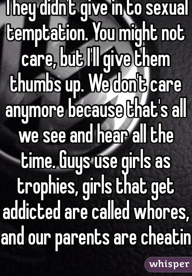 They didn't give in to sexual temptation. You might not care, but I'll give them thumbs up. We don't care anymore because that's all we see and hear all the time. Guys use girls as trophies, girls that get addicted are called whores, and our parents are cheatin