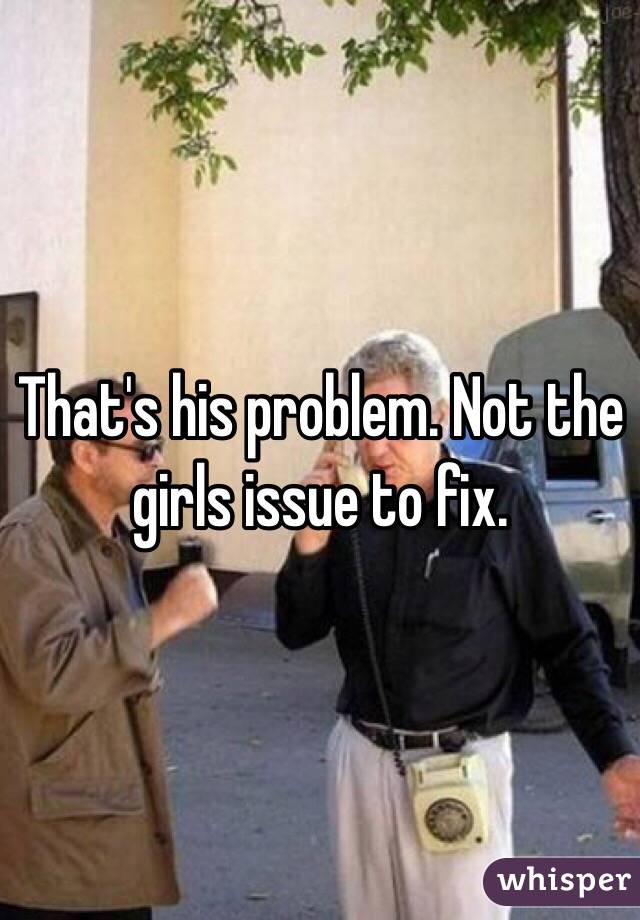 That's his problem. Not the girls issue to fix. 