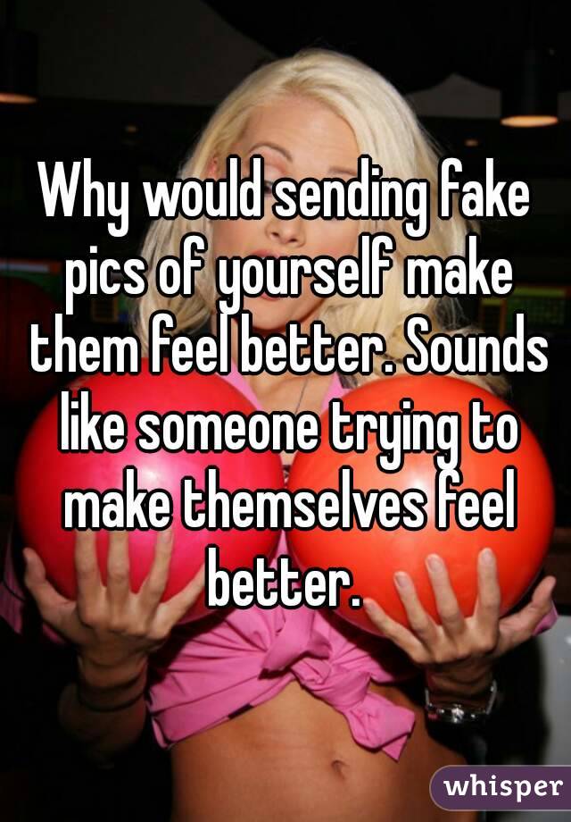 Why would sending fake pics of yourself make them feel better. Sounds like someone trying to make themselves feel better. 