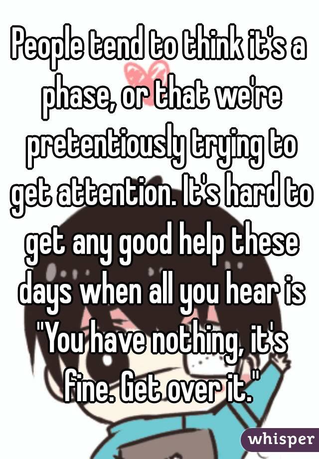 People tend to think it's a phase, or that we're pretentiously trying to get attention. It's hard to get any good help these days when all you hear is "You have nothing, it's fine. Get over it."