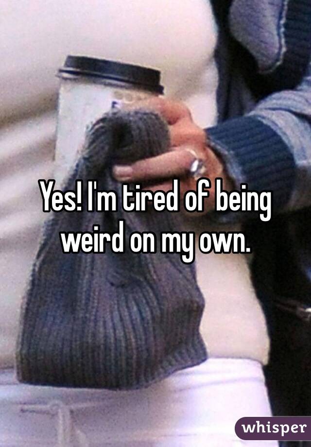 Yes! I'm tired of being weird on my own. 