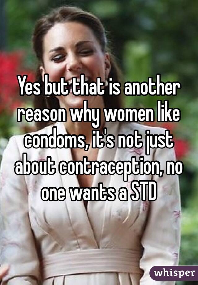 Yes but that is another reason why women like condoms, it's not just about contraception, no one wants a STD