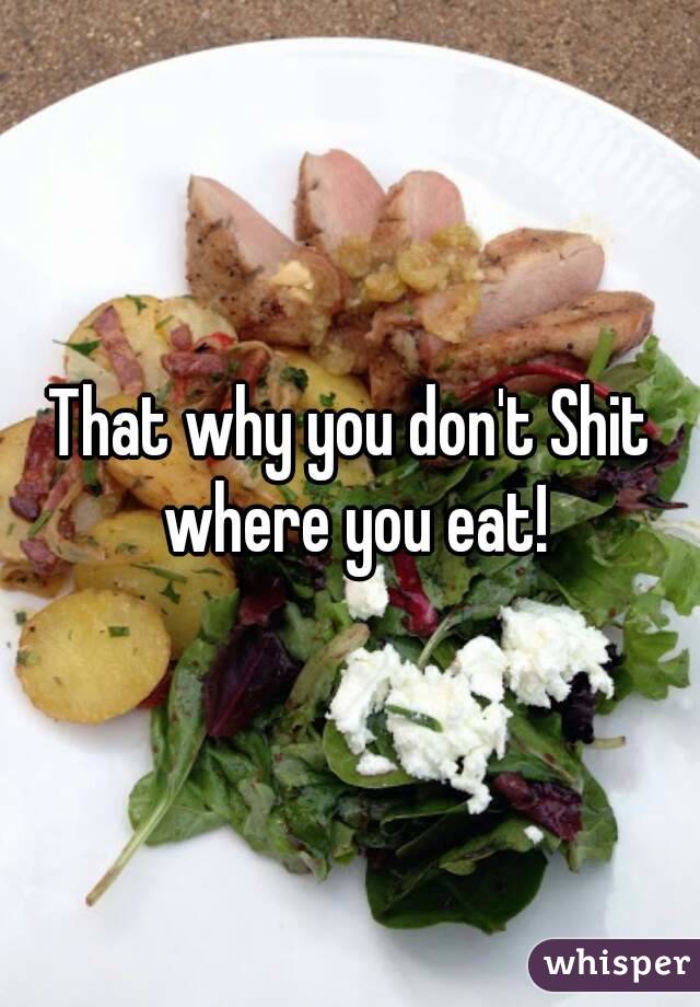 That why you don't Shit where you eat!