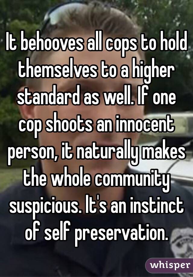 It behooves all cops to hold themselves to a higher standard as well. If one cop shoots an innocent person, it naturally makes the whole community suspicious. It's an instinct of self preservation.