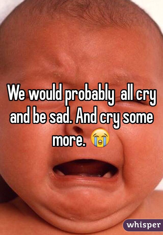 We would probably  all cry and be sad. And cry some more. 😭