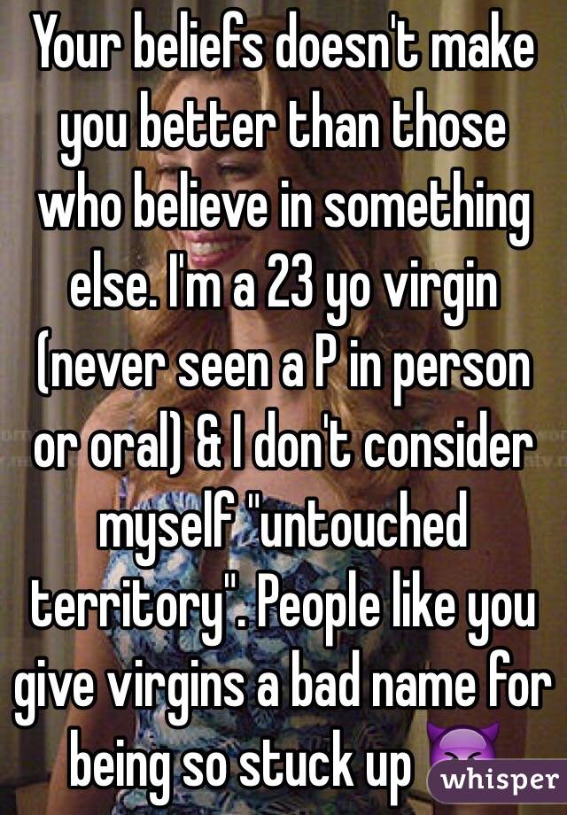  Your beliefs doesn't make you better than those who believe in something else. I'm a 23 yo virgin (never seen a P in person or oral) & I don't consider myself "untouched territory". People like you give virgins a bad name for being so stuck up 👿