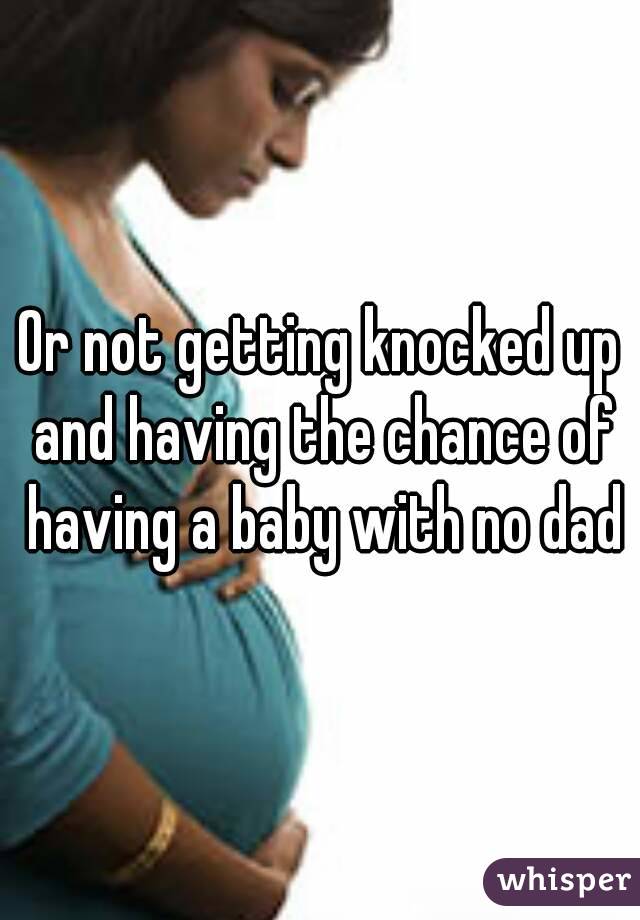 Or not getting knocked up and having the chance of having a baby with no dad