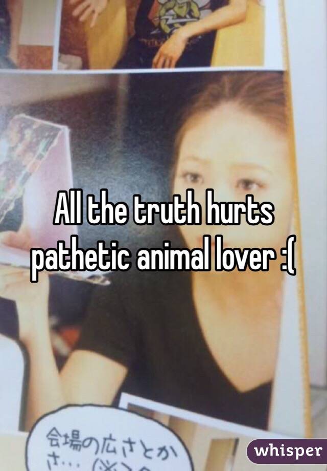 All the truth hurts pathetic animal lover :(
